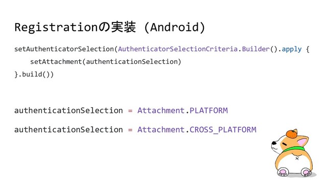 Registrationの実装 (Android)
setAuthenticatorSelection(AuthenticatorSelectionCriteria.Builder().apply {
setAttachment(authenticationSelection)
}.build())
authenticationSelection = Attachment.PLATFORM
authenticationSelection = Attachment.CROSS_PLATFORM
