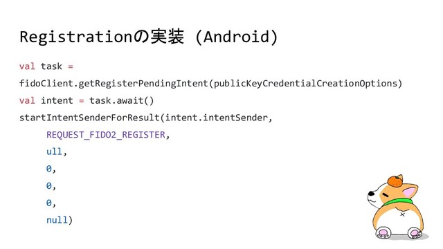 val task =
fidoClient.getRegisterPendingIntent(publicKeyCredentialCreationOptions)
val intent = task.await()
startIntentSenderForResult(intent.intentSender,
REQUEST_FIDO2_REGISTER,
ull,
0,
0,
0,
null)
Registrationの実装 (Android)
