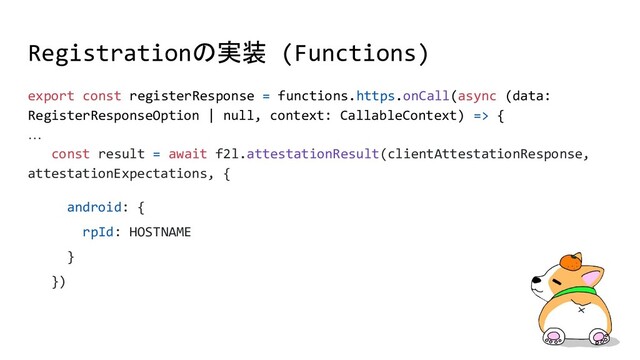 Registrationの実装 (Functions)
export const registerResponse = functions.https.onCall(async (data:
RegisterResponseOption | null, context: CallableContext) => {
…
const result = await f2l.attestationResult(clientAttestationResponse,
attestationExpectations, {
android: {
rpId: HOSTNAME
}
})
