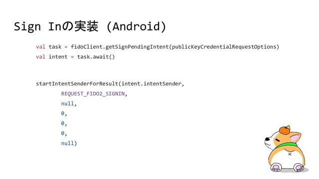 Sign Inの実装 (Android)
val task = fidoClient.getSignPendingIntent(publicKeyCredentialRequestOptions)
val intent = task.await()
startIntentSenderForResult(intent.intentSender,
REQUEST_FIDO2_SIGNIN,
null,
0,
0,
0,
null)
