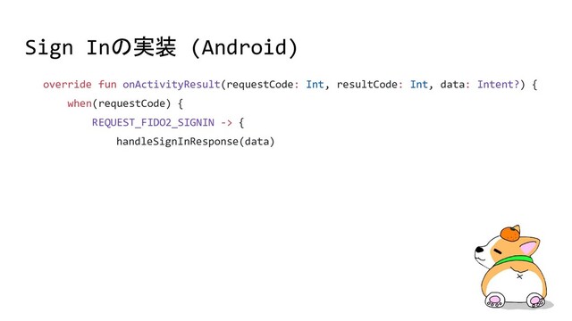 Sign Inの実装 (Android)
override fun onActivityResult(requestCode: Int, resultCode: Int, data: Intent?) {
when(requestCode) {
REQUEST_FIDO2_SIGNIN -> {
handleSignInResponse(data)
