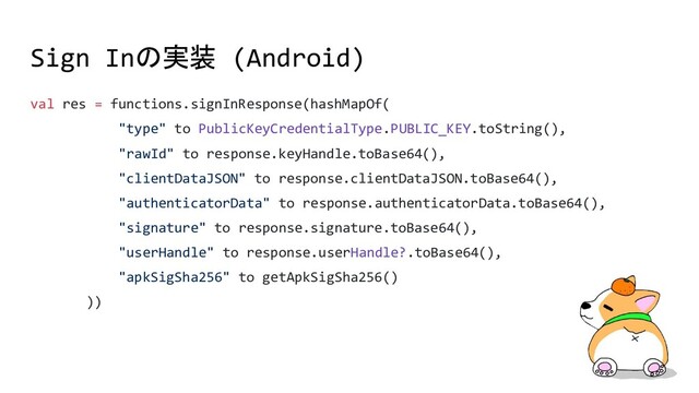 Sign Inの実装 (Android)
val res = functions.signInResponse(hashMapOf(
"type" to PublicKeyCredentialType.PUBLIC_KEY.toString(),
"rawId" to response.keyHandle.toBase64(),
"clientDataJSON" to response.clientDataJSON.toBase64(),
"authenticatorData" to response.authenticatorData.toBase64(),
"signature" to response.signature.toBase64(),
"userHandle" to response.userHandle?.toBase64(),
"apkSigSha256" to getApkSigSha256()
))
