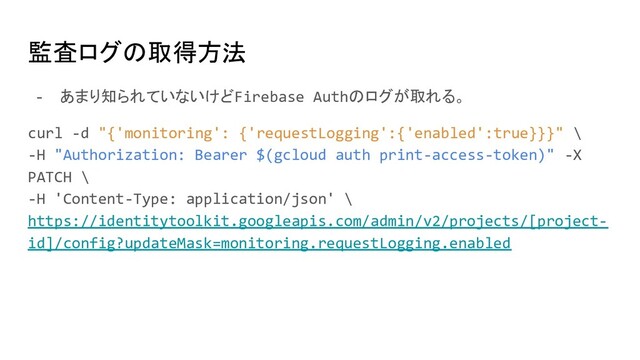 監査ログの取得方法
- あまり知られていないけどFirebase Authのログが取れる。
curl -d "{'monitoring': {'requestLogging':{'enabled':true}}}" \
-H "Authorization: Bearer $(gcloud auth print-access-token)" -X
PATCH \
-H 'Content-Type: application/json' \
https://identitytoolkit.googleapis.com/admin/v2/projects/[project-
id]/config?updateMask=monitoring.requestLogging.enabled
