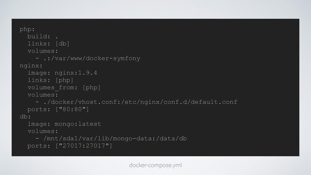 php:
build: .
links: [db]
volumes:
- .:/var/www/docker-symfony
nginx:
image: nginx:1.9.4
links: [php]
volumes_from: [php]
volumes:
- ./docker/vhost.conf:/etc/nginx/conf.d/default.conf
ports: ["80:80"]
db:
image: mongo:latest
volumes:
- /mnt/sda1/var/lib/mongo-data:/data/db
ports: ["27017:27017"]
docker-compose.yml
