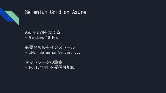 Selenium Grid on Azure
AzureでVMを立てる
- Windows 10 Pro
必要なものをインストール
- JRE, Selenium Server, ...
ネットワークの設定
- Port:4444 を受信可能に
