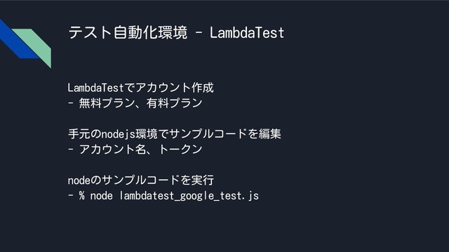 テスト自動化環境 - LambdaTest
LambdaTestでアカウント作成
- 無料プラン、有料プラン
手元のnodejs環境でサンプルコードを編集
- アカウント名、トークン
nodeのサンプルコードを実行
- % node lambdatest_google_test.js
