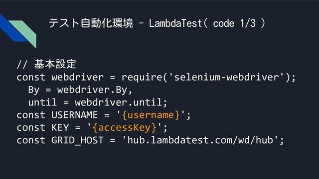 テスト自動化環境 - LambdaTest( code 1/3 )
// 基本設定
const webdriver = require('selenium-webdriver');
By = webdriver.By,
until = webdriver.until;
const USERNAME = '{username}';
const KEY = '{accessKey}';
const GRID_HOST = 'hub.lambdatest.com/wd/hub';
