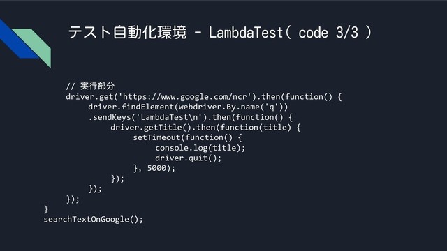 テスト自動化環境 - LambdaTest( code 3/3 )
// 実行部分
driver.get('https://www.google.com/ncr').then(function() {
driver.findElement(webdriver.By.name('q'))
.sendKeys('LambdaTest\n').then(function() {
driver.getTitle().then(function(title) {
setTimeout(function() {
console.log(title);
driver.quit();
}, 5000);
});
});
});
}
searchTextOnGoogle();

