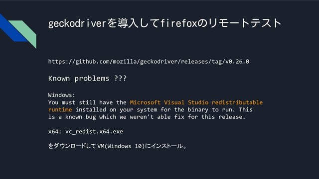 geckodriverを導入してfirefoxのリモートテスト
https://github.com/mozilla/geckodriver/releases/tag/v0.26.0
Known problems ???
Windows:
You must still have the Microsoft Visual Studio redistributable
runtime installed on your system for the binary to run. This
is a known bug which we weren't able fix for this release.
x64: vc_redist.x64.exe
をダウンロードしてVM(Windows 10)にインストール。
