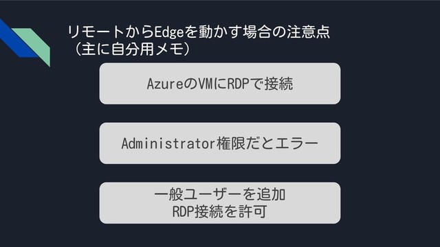 リモートからEdgeを動かす場合の注意点
（主に自分用メモ）
AzureのVMにRDPで接続
Administrator権限だとエラー
一般ユーザーを追加
RDP接続を許可
