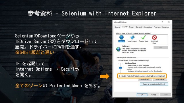 参考資料 - Selenium with Internet Explorer
SeleniumのDownloadページから
IEDriverServer(32)をダウンロードして
展開。ドライバーにPATHを通す。
※64bit版だと遅い
IE を起動して
Internet Options -> Security
を開く。
全てのゾーンの Protected Mode を外す。
