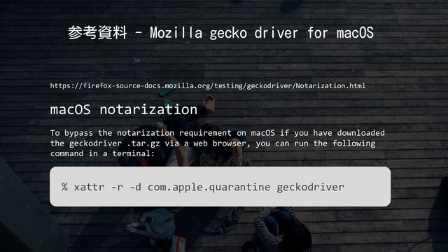 参考資料 - Mozilla gecko driver for macOS
https://firefox-source-docs.mozilla.org/testing/geckodriver/Notarization.html
macOS notarization
To bypass the notarization requirement on macOS if you have downloaded
the geckodriver .tar.gz via a web browser, you can run the following
command in a terminal:
% xattr -r -d com.apple.quarantine geckodriver
