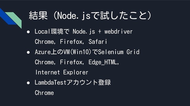 結果（Node.jsで試したこと）
● Local環境で Node.js + webdriver
Chrome, Firefox, Safari
● Azure上のVM(Win10)でSelenium Grid
Chrome, Firefox, Edge_HTML,
Internet Explorer
● LambdaTestアカウント登録
Chrome

