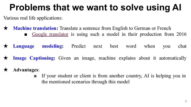 Problems that we want to solve using AI
Various real life applications:
★ Machine translation: Translate a sentence from English to German or French
■ Google translator is using such a model in their production from 2016
★ Language modeling: Predict next best word when you chat
★ Image Captioning: Given an image, machine explains about it automatically
★ Advantages:
■ If your student or client is from another country, AI is helping you in
the mentioned scenarios through this model
2
