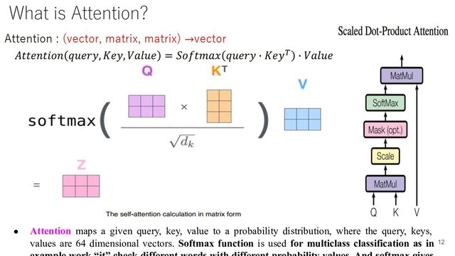 ● Attention maps a given query, key, value to a probability distribution, where the query, keys,
values are 64 dimensional vectors. Softmax function is used for multiclass classification as in 12
