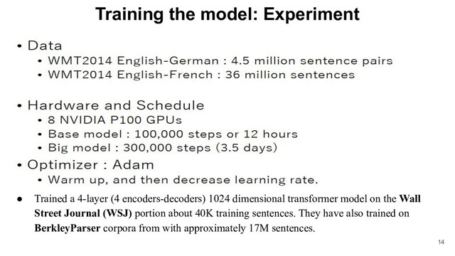 Training the model: Experiment
●
● Trained a 4-layer (4 encoders-decoders) 1024 dimensional transformer model on the Wall
Street Journal (WSJ) portion about 40K training sentences. They have also trained on
BerkleyParser corpora from with approximately 17M sentences.
14
