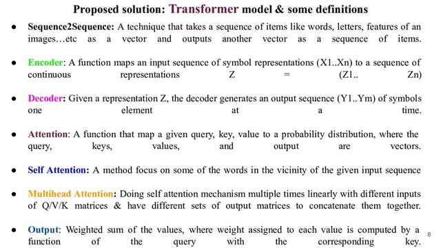Proposed solution: Transformer model & some definitions
● Sequence2Sequence: A technique that takes a sequence of items like words, letters, features of an
images…etc as a vector and outputs another vector as a sequence of items.
● Encoder: A function maps an input sequence of symbol representations (X1..Xn) to a sequence of
continuous representations Z = (Z1.. Zn)
● Decoder: Given a representation Z, the decoder generates an output sequence (Y1..Ym) of symbols
one element at a time.
● Attention: A function that map a given query, key, value to a probability distribution, where the
query, keys, values, and output are vectors.
● Self Attention: A method focus on some of the words in the vicinity of the given input sequence
● Multihead Attention: Doing self attention mechanism multiple times linearly with different inputs
of Q/V/K matrices & have different sets of output matrices to concatenate them together.
● Output: Weighted sum of the values, where weight assigned to each value is computed by a
function of the query with the corresponding key.
8
