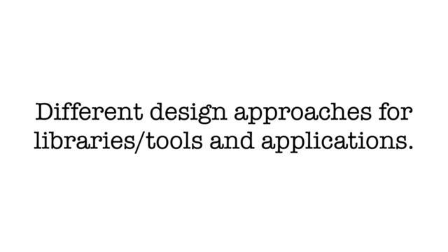 Different design approaches for
libraries/tools and applications.
