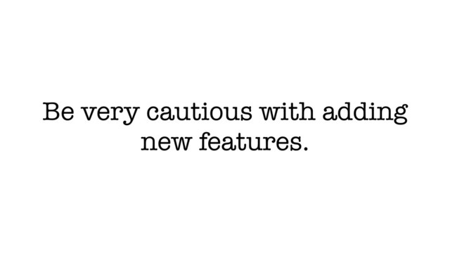 Be very cautious with adding
new features.
