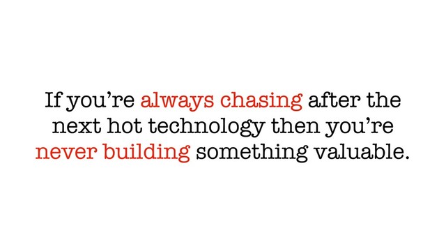 If you’re always chasing after the
next hot technology then you’re
never building something valuable.

