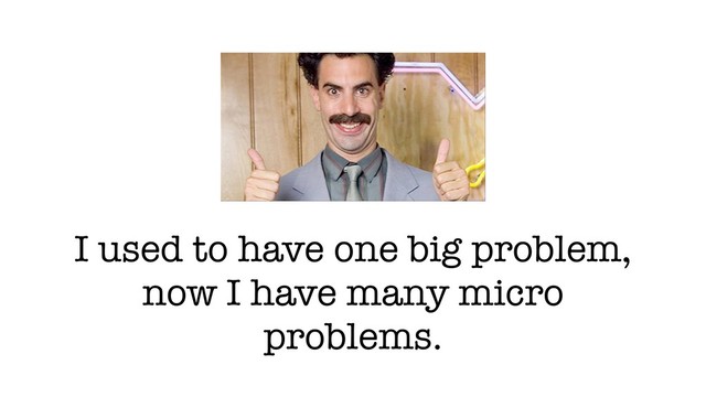I used to have one big problem,
now I have many micro
problems.
