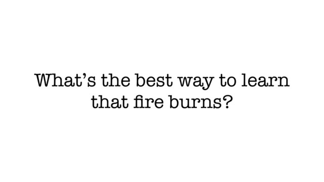 What’s the best way to learn
that ﬁre burns?
