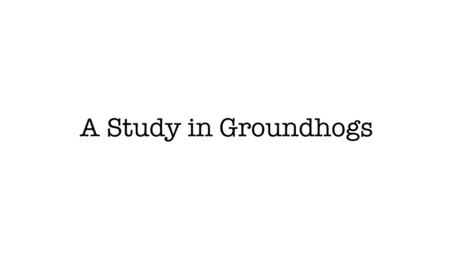 A Study in Groundhogs
