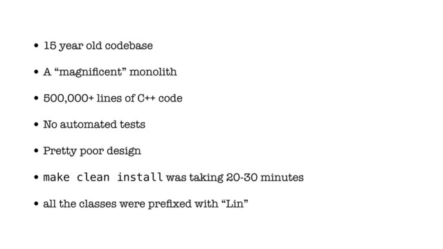 • 15 year old codebase
• A “magniﬁcent” monolith
• 500,000+ lines of C++ code
• No automated tests
• Pretty poor design
• make clean install was taking 20-30 minutes
• all the classes were preﬁxed with “Lin”
