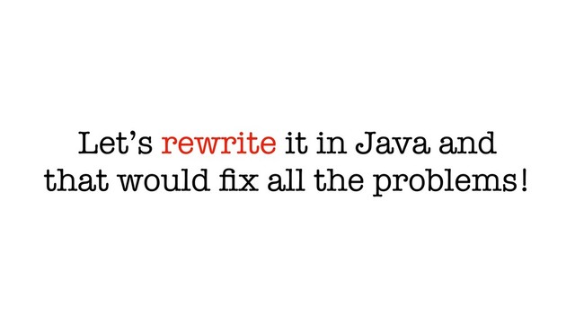 Let’s rewrite it in Java and
that would ﬁx all the problems!

