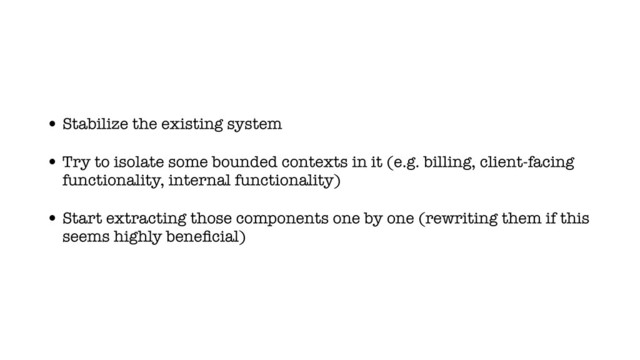 • Stabilize the existing system
• Try to isolate some bounded contexts in it (e.g. billing, client-facing
functionality, internal functionality)
• Start extracting those components one by one (rewriting them if this
seems highly beneﬁcial)
