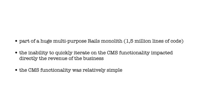 • part of a huge multi-purpose Rails monolith (1,5 million lines of code)
• the inability to quickly iterate on the CMS functionality impacted
directly the revenue of the business
• the CMS functionality was relatively simple
