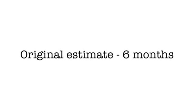 Original estimate - 6 months
