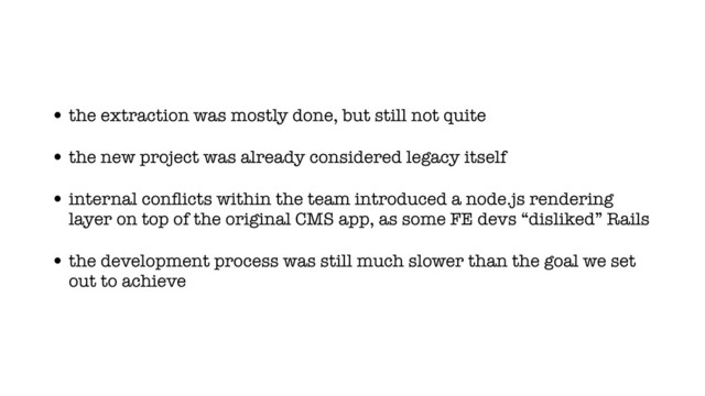 • the extraction was mostly done, but still not quite
• the new project was already considered legacy itself
• internal conﬂicts within the team introduced a node.js rendering
layer on top of the original CMS app, as some FE devs “disliked” Rails
• the development process was still much slower than the goal we set
out to achieve
