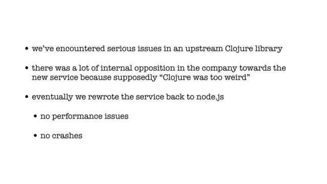 • we’ve encountered serious issues in an upstream Clojure library
• there was a lot of internal opposition in the company towards the
new service because supposedly “Clojure was too weird”
• eventually we rewrote the service back to node.js
• no performance issues
• no crashes

