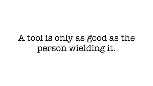 A tool is only as good as the
person wielding it.
