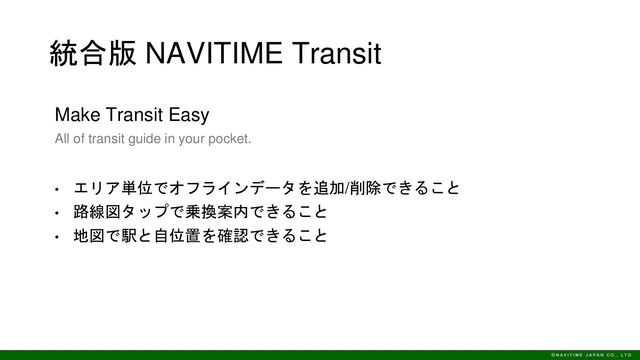 統合版 NAVITIME Transit
Make Transit Easy
All of transit guide in your pocket.
• エリア単位でオフラインデータを追加/削除できること
• 路線図タップで乗換案内できること
• 地図で駅と自位置を確認できること
