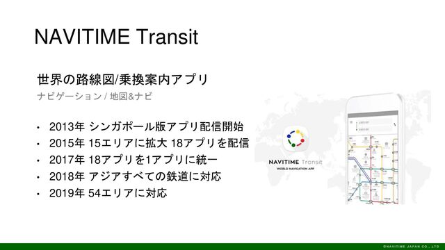 NAVITIME Transit
世界の路線図/乗換案内アプリ
ナビゲーション / 地図&ナビ
• 2013年 シンガポール版アプリ配信開始
• 2015年 15エリアに拡大 18アプリを配信
• 2017年 18アプリを1アプリに統一
• 2018年 アジアすべての鉄道に対応
• 2019年 54エリアに対応

