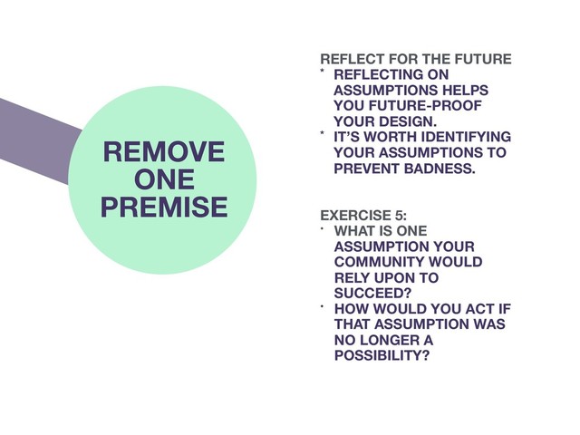 REMOVE
ONE
PREMISE EXERCISE 5:
• WHAT IS ONE
ASSUMPTION YOUR
COMMUNITY WOULD
RELY UPON TO
SUCCEED?
• HOW WOULD YOU ACT IF
THAT ASSUMPTION WAS
NO LONGER A
POSSIBILITY?
REFLECT FOR THE FUTURE
* REFLECTING ON
ASSUMPTIONS HELPS
YOU FUTURE-PROOF
YOUR DESIGN.
* IT’S WORTH IDENTIFYING
YOUR ASSUMPTIONS TO
PREVENT BADNESS.
