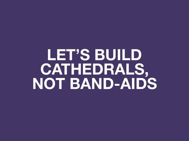 LET’S BUILD
CATHEDRALS,
NOT BAND-AIDS
