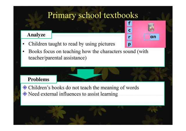 Primary school textbooks
Analyze
• Children taught to read by using pictures
B k f t hi h th h t d ( ith
Analyze
• Books focus on teaching how the characters sound (with
teacher/parental assistance)
Problems
Children’s books do not teach the meaning of words
Need external influences to assist learning
Problems
Need external influences to assist learning
8/35
