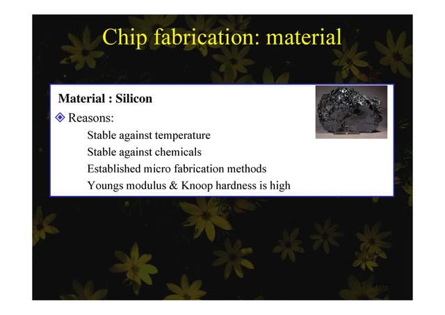 Chip fabrication: material
Material : Silicon
Reasons:
Reasons:
 Stable against temperature
 Stable against chemicals
g
 Established micro fabrication methods
 Youngs modulus & Knoop hardness is high
17/35
