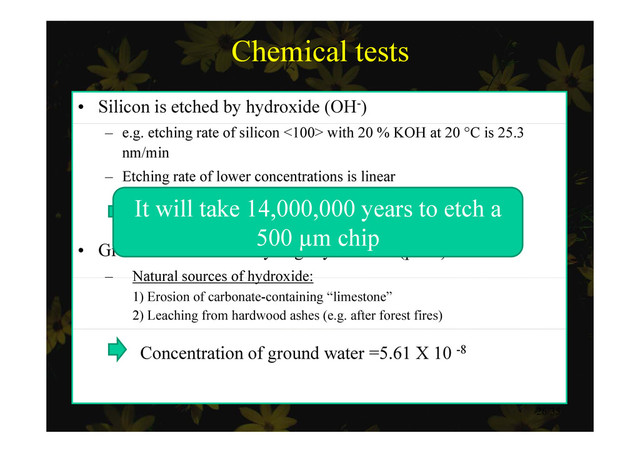 Chemical tests
• Silicon is etched by hydroxide (OH-)
– e.g. etching rate of silicon <100> with 20 % KOH at 20 °C is 25.3
nm/min
Etching rate of lower concentrations is linear
– Etching rate of lower concentrations is linear
etching rate = (1.25 X 10-3) Concentration
It will take 14,000,000 years to etch a
• Ground water is usually slightly alkaline (pH 8)
– Natural sources of hydroxide:
500 µm chip
Natural sources of hydroxide:
1) Erosion of carbonate-containing “limestone”
2) Leaching from hardwood ashes (e.g. after forest fires)
Concentration of ground water =5.61 X 10 -8
26/35
