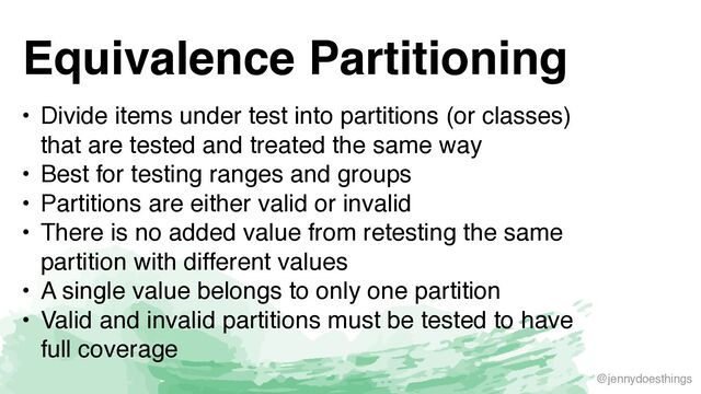 @jennydoesthings
Equivalence Partitioning
• Divide items under test into partitions (or classes)
that are tested and treated the same wa
y

• Best for testing ranges and group
s

• Partitions are either valid or invali
d

• There is no added value from retesting the same
partition with different value
s

• A single value belongs to only one partitio
n

• Valid and invalid partitions must be tested to have
full coverage

