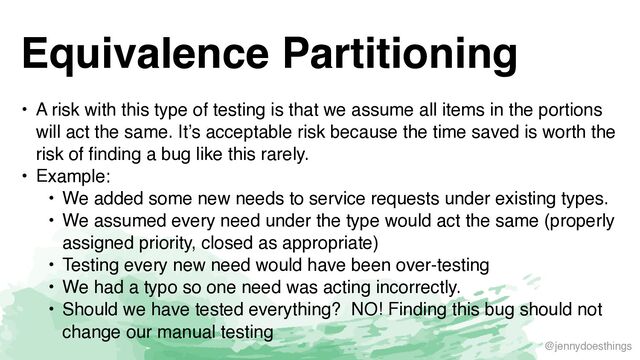 @jennydoesthings
Equivalence Partitioning
• A risk with this type of testing is that we assume all items in the portions
will act the same. It’s acceptable risk because the time saved is worth the
risk of finding a bug like this rarely
.

• Example
:

• We added some new needs to service requests under existing types
.

• We assumed every need under the type would act the same (properly
assigned priority, closed as appropriate
)

• Testing every new need would have been over-testin
g

• We had a typo so one need was acting incorrectly
.

• Should we have tested everything? NO! Finding this bug should not
change our manual testing
