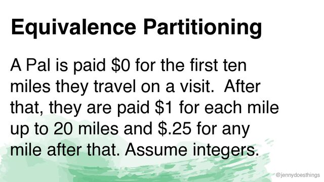 @jennydoesthings
Equivalence Partitioning
A Pal is paid $0 for the first ten
miles they travel on a visit. After
that, they are paid $1 for each mile
up to 20 miles and $.25 for any
mile after that. Assume integers.
