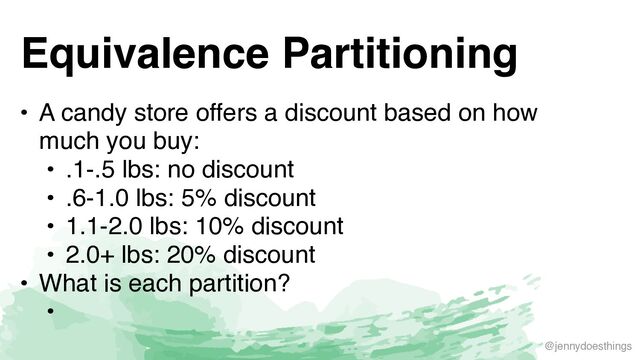 @jennydoesthings
Equivalence Partitioning
• A candy store offers a discount based on how
much you buy
:

• .1-.5 lbs: no discoun
t

• .6-1.0 lbs: 5% discoun
t

• 1.1-2.0 lbs: 10% discoun
t

• 2.0+ lbs: 20% discoun
t

• What is each partition
?

•
