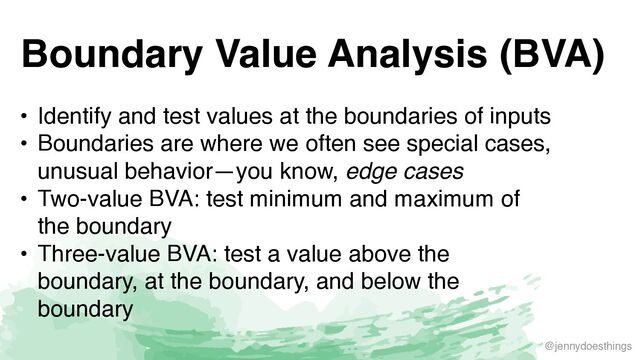 @jennydoesthings
Boundary Value Analysis (BVA)
• Identify and test values at the boundaries of input
s

• Boundaries are where we often see special cases,
unusual behavior—you know, edge cases
• Two-value BVA: test minimum and maximum of
the boundar
y

• Three-value BVA: test a value above the
boundary, at the boundary, and below the
boundary
