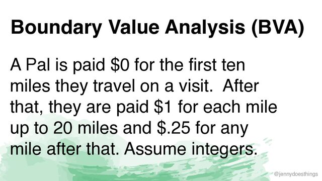 @jennydoesthings
Boundary Value Analysis (BVA)
A Pal is paid $0 for the first ten
miles they travel on a visit. After
that, they are paid $1 for each mile
up to 20 miles and $.25 for any
mile after that. Assume integers.
