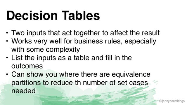 @jennydoesthings
Decision Tables
• Two inputs that act together to affect the resul
t

• Works very well for business rules, especially
with some complexit
y

• List the inputs as a table and fill in the
outcome
s

• Can show you where there are equivalence
partitions to reduce th number of set cases
needed
