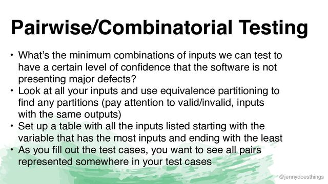 @jennydoesthings
Pairwise/Combinatorial Testing
• What’s the minimum combinations of inputs we can test to
have a certain level of confidence that the software is not
presenting major defects
?

• Look at all your inputs and use equivalence partitioning to
find any partitions (pay attention to valid/invalid, inputs
with the same outputs
)

• Set up a table with all the inputs listed starting with the
variable that has the most inputs and ending with the leas
t

• As you fill out the test cases, you want to see all pairs
represented somewhere in your test cases
